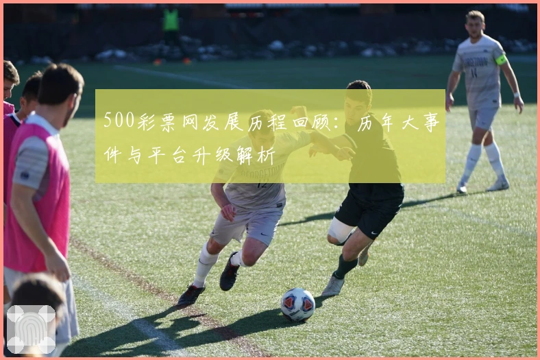 500彩票网发展历程回顾：历年大事件与平台升级解析