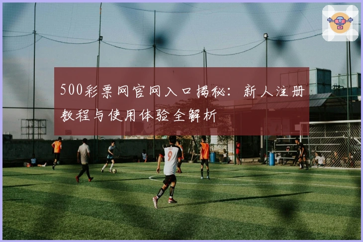 500彩票网官网入口揭秘：新人注册教程与使用体验全解析