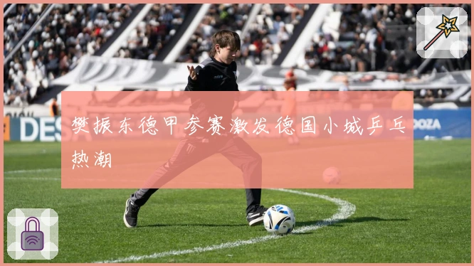 樊振东德甲参赛激发德国小城乒乓热潮