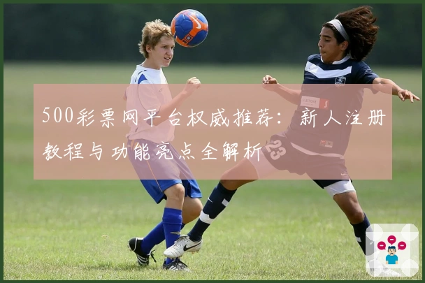 500彩票网平台权威推荐：新人注册教程与功能亮点全解析