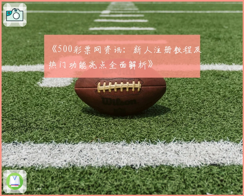 《500彩票网资讯：新人注册教程及热门功能亮点全面解析》