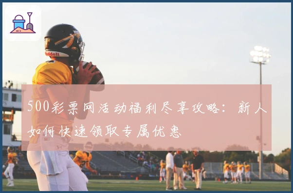 500彩票网活动福利尽享攻略:新人如何快速领取专属优惠