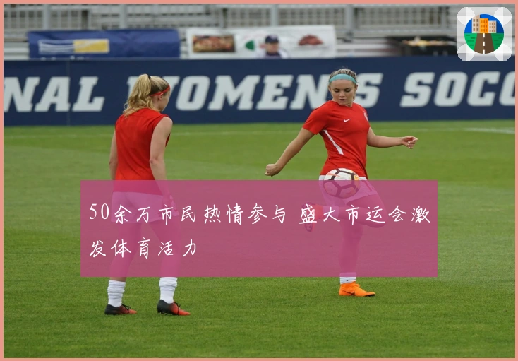 50余万市民热情参与 盛大市运会激发体育活力