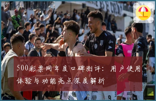 500彩票网年度口碑测评：用户使用体验与功能亮点深度解析
