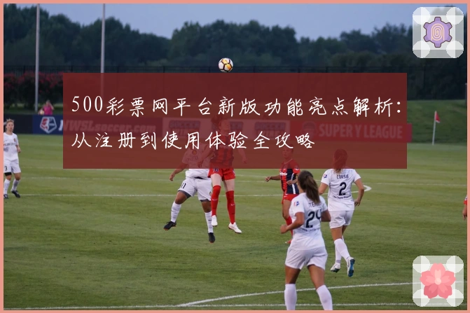 500彩票网平台新版功能亮点解析:从注册到使用体验全攻略