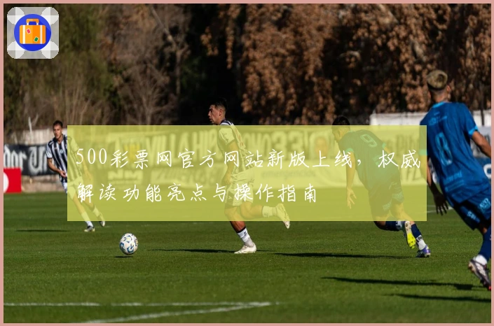 500彩票网官方网站新版上线，权威解读功能亮点与操作指南