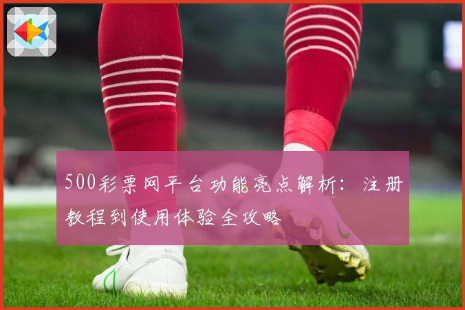 500彩票网平台功能亮点解析：注册教程到使用体验全攻略