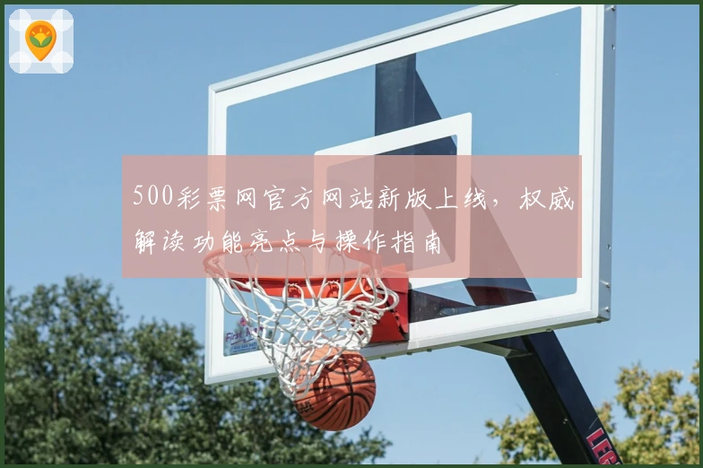500彩票网官方网站新版上线，权威解读功能亮点与操作指南