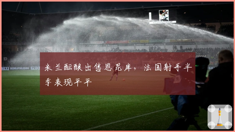 米兰酝酿出售恩昆库，法国射手半季表现平平