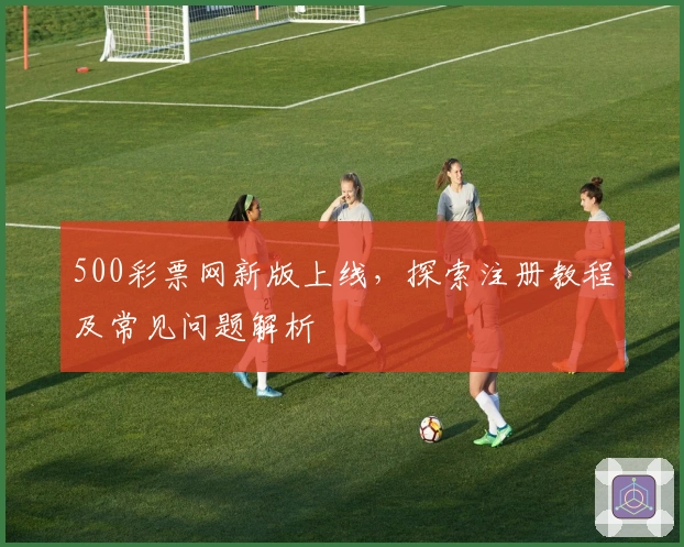 500彩票网新版上线，探索注册教程及常见问题解析