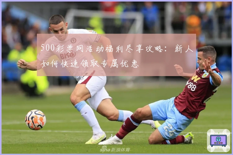 500彩票网活动福利尽享攻略：新人如何快速领取专属优惠