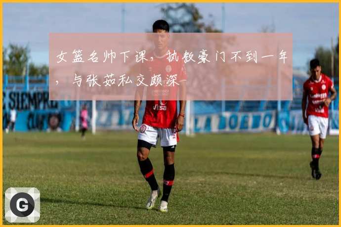 女篮名帅下课，执教豪门不到一年，与张茹私交颇深